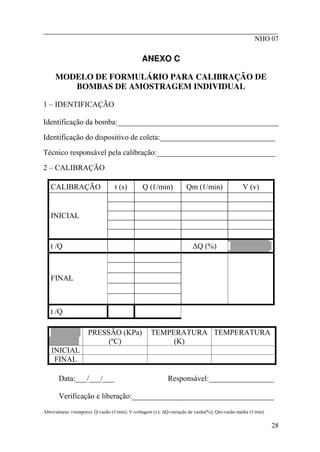 ________________________________________________________
NHO 07
ANEXO C
MODELO DE FORMULÁRIO PARA CALIBRAÇÃO DE
BOMBAS DE AMOSTRAGEM INDIVIDUAL
1 – IDENTIFICAÇÃO
Identificação da bomba:__________________________________________
Identificação do dispositivo de coleta:______________________________
Técnico responsável pela calibração:_______________________________
2 – CALIBRAÇÃO
CALIBRAÇÃO t (s) Q (ℓ/min) Qm (ℓ/min) V (v)
INICIAL
t /Q ∆Q (%)
FINAL
t /Q
PRESSÃO (KPa)
(ºC)
TEMPERATURA
(K)
TEMPERATURA
INICIAL
FINAL
Data:___/___/___ Responsável:_________________
Verificação e liberação:_____________________________________
Abreviaturas: t-tempo(s); Q-vazão (ℓ/min); V-voltagem (v); ∆Q-variação de vazão(%); Qm-vazão média (ℓ/min)
28
 