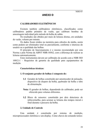________________________________________________________
NHO 07
ANEXO D
CALIBRADORES ELETRÔNICOS
Existem também calibradores eletrônicos, classificados como
calibradores padrão primário de vazão, que calibram bombas de
amostragem individual pelo método da bolha de sabão.
Os resultados são obtidos por meio de leituras diretas, em unidades
de vazão, volume por minuto.
Os dados ficam retidos na memória para cálculos da média, assim
como podem ser eliminados total ou parcialmente, conforme o interesse do
usuário ou a qualidade das bolhas.
O princípio de funcionamento é o mesmo recomendado por esta
Norma e pela Norma da ABNT NBR-10562, com a diferença de realizar as
leituras automaticamente.
Estes instrumentos devem ser calibrados de acordo com a NBR ISO
10012-1 – Requisitos de garantia da qualidade para equipamentos de
medição.
Características técnicas:
1. O conjunto gerador de bolhas é composto de:
1.1 Gerador de bolhas constituído por amortecedor de pulsação,
dispositivo de disparo da bolha, quebrador de bolha e tubo
de alimentação.
Nota: O gerador de bolhas, dependendo do calibrador, pode ser
oferecido para volumes diferentes.
1.2 Bloco de sensores: constituído por dois detectores de
infravermelho, para acionar as leituras dos tempos inicial e
final durante o percurso da bolha.
2. Unidade de Controle
Esta unidade é constituída por sistema de medição,
microprocessador eletrônico e um display. Como chaves de comando temos:
29
 