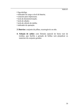 ________________________________________________________
NHO 07
• liga-desliga;
• indicador de carga e nível de bateria;
• conector para impressora;
• tecla de desmemorização;
• tecla de edição;
• tecla de cálculo de média;
• indicador de operação.
3. Baterias: conjunto de pilhas, recarregáveis ou não.
4. Solução de sabão: com fórmula especial de baixo teor de
resíduo, que facilita a geração de bolhas sem prejudicar os
materiais do conjunto gerador.
30
 