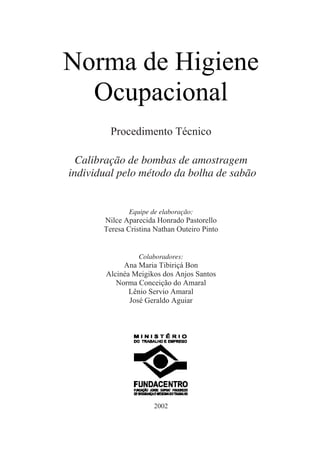 Norma de Higiene
Ocupacional
Procedimento Técnico
Calibração de bombas de amostragem
individual pelo método da bolha de sabão
Equipe de elaboração:
Nilce Aparecida Honrado Pastorello
Teresa Cristina Nathan Outeiro Pinto
Colaboradores:
Ana Maria Tibiriçá Bon
Alcinéa Meigikos dos Anjos Santos
Norma Conceição do Amaral
Lênio Servio Amaral
José Geraldo Aguiar
2002
 