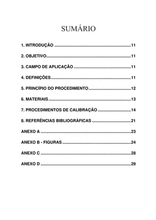 SUMÁRIO
1. INTRODUÇÃO ...................................................................11
2. OBJETIVO..........................................................................11
3. CAMPO DE APLICAÇÃO ..................................................11
4. DEFINIÇÕES......................................................................11
5. PRINCÍPIO DO PROCEDIMENTO.....................................12
6. MATERIAIS........................................................................13
7. PROCEDIMENTOS DE CALIBRAÇÃO .............................14
8. REFERÊNCIAS BIBLIOGRÁFICAS ..................................21
ANEXO A ...............................................................................23
ANEXO B - FIGURAS ............................................................24
ANEXO C ...............................................................................28
ANEXO D ...............................................................................29
 