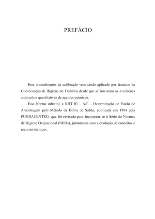 PREFÁCIO
Este procedimento de calibração vem sendo aplicado por técnicos da
Coordenação de Higiene do Trabalho desde que se iniciaram as avaliações
ambientais quantitativas de agentes químicos.
Essa Norma substitui a NHT 03 – A/E – Determinação de Vazão de
Amostragem pelo Método da Bolha de Sabão, publicada em 1984 pela
FUNDACENTRO, que foi revisada para incorporar-se à Série de Normas
de Higiene Ocupacional (NHOs), juntamente com a evolução de conceitos e
recursos técnicos.
 