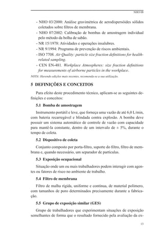 NHO 08
13
- NHO 03/2000: Análise gravimétrica de aerodispersóides sólidos
coletados sobre ﬁltros de membrana.
- NHO 07/2002: Calibração de bombas de amostragem individual
pelo método da bolha de sabão.
- NR 15/1978: Atividades e operações insalubres.
- NR 9/1994: Programa de prevenção de riscos ambientais.
- ISO 7708. Air Quality: particle size fraction deﬁnitions for health-
related sampling.
- CEN EN-481. Workplace Atmospheres: size fraction deﬁnitions
for measurements of airborne particles in the workplace.
NOTA: Havendo edições mais recentes, recomenda-se a sua utilização.
5 DEFINIÇÕES E CONCEITOS
Para efeito deste procedimento técnico, aplicam-se as seguintes de-
ﬁnições e conceitos:
5.1 Bomba de amostragem
Instrumento portátil e leve, que forneça uma vazão de até 6,0 L/min,
com bateria recarregável e blindada contra explosão. A bomba deve
possuir um sistema automático de controle de vazão com capacidade
para mantê-la constante, dentro de um intervalo de ± 5%, durante o
tempo de coleta.
5.2 Dispositivo de coleta
Conjunto composto por porta-ﬁltro, suporte do ﬁltro, ﬁltro de mem-
brana e, quando necessário, um separador de partículas.
5.3 Exposição ocupacional
Situação onde um ou mais trabalhadores podem interagir com agen-
tes ou fatores de risco no ambiente de trabalho.
5.4 Filtro de membrana
Filtro de malha rígida, uniforme e contínua, de material polímero,
com tamanhos de poro determinados precisamente durante a fabrica-
ção.
5.5 Grupo de exposição similar (GES)
Grupo de trabalhadores que experimentam situações de exposição
semelhantes de forma que o resultado fornecido pela avaliação da ex-
 