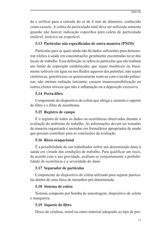 NHO 08
15
da e orifício para a entrada do ar de 4 mm de diâmetro, conhecido
como cassete. A coleta de particulado total deve ser utilizada somente
quando não houver indicação especíﬁca para coleta de particulado
inalável, torácico ou respirável.
5.13 Partículas não especificadas de outra maneira (PNOS)
Partículas para as quais ainda não há dados suﬁcientes para demons-
trar efeitos à saúde em concentrações geralmente encontradas no ar dos
locais de trabalho. Essa deﬁnição se refere às partículas que não tenham
um limite de exposição estabelecido; que sejam insolúveis ou fraca-
mente solúveis em água ou nos ﬂuidos aquosos dos pulmões; não sejam
citotóxicas, genotóxicas ou quimicamente reativas com o tecido pulmo-
nar; não emitam radiação ionizante; causem imunossensibilização ou
outros efeitos tóxicos que não a inﬂamação ou a deposição excessiva.
5.14 Porta-filtro
Componente do dispositivo de coleta que abriga e sustenta o suporte
do ﬁltro e o ﬁltro de membrana.
5.15 Registro de campo
É o registro de todos os dados ou ocorrências observados durante a
avaliação do ambiente de trabalho. As informações devem ser tomadas
de maneira organizada e anotadas em formulários apropriados de modo
que possam contribuir para as conclusões da avaliação.
5.16 Risco ocupacional
É a possibilidade de um trabalhador sofrer um determinado dano à
saúde em virtude das condições de trabalho. Para qualiﬁcar um risco,
de acordo com a sua gravidade, avaliam-se conjuntamente a probabi-
lidade de ocorrência e a severidade do dano.
5.17 Separador de partículas
Componente do dispositivo de coleta utilizado para separar partícu-
las dentro de uma faixa de tamanhos pré-determinada.
5.18 Sistema de coleta
Sistema composto por bomba de amostragem, dispositivo de coleta
e mangueira.
5.19 Suporte do filtro
Disco de celulose, metal ou outro material adequado ao tipo de por-
 