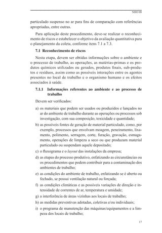 NHO 08
17
particulado suspenso no ar para ﬁns de comparação com referências
apropriadas, entre outras.
Para aplicação deste procedimento, deve-se realizar o reconheci-
mento de riscos e estabelecer o objetivo da avaliação quantitativa para
o planejamento da coleta, conforme itens 7.1 a 7.3.
7.1 Reconhecimento de riscos
Nesta etapa, devem ser obtidas informações sobre o ambiente e
o processo de trabalho, as operações, as matérias-primas e os pro-
dutos químicos utilizados ou gerados, produtos ﬁnais, sub-produ-
tos e resíduos, assim como as possíveis interações entre os agentes
presentes no local de trabalho e o organismo humano e os efeitos
associados à saúde.
7.1.1 Informações referentes ao ambiente e ao processo de
trabalho
Devem ser veriﬁcados:
a) os materiais que podem ser usados ou produzidos e lançados no
ar do ambiente de trabalho durante as operações ou processos sob
investigação, com sua composição, toxicidade e quantidade;
b) as possíveis fontes de geração de material particulado, como, por
exemplo, processos que envolvam moagem, peneiramento, lixa-
mento, polimento, serragem, corte, furação, gravação, esmaga-
mento, operações de limpeza a seco ou que produzam material
particulado ou suspendam aquele depositado;
c) o ﬂuxograma e o layout das instalações da empresa;
d) as etapas do processo produtivo, enfatizando as circunstâncias ou
os procedimentos que podem contribuir para a contaminação dos
ambientes de trabalho;
e) as condições do ambiente de trabalho, enfatizando se é aberto ou
fechado, se possui ventilação natural ou forçada;
f) as condições climáticas e as possíveis variações de direção e in-
tensidade de correntes de ar, temperatura e umidade;
g) a interferência de áreas vizinhas aos locais de trabalho;
h) as medidas preventivas adotadas, coletivas e/ou individuais;
i) o programa de manutenção das máquinas/equipamentos e a lim-
peza dos locais de trabalho;
 