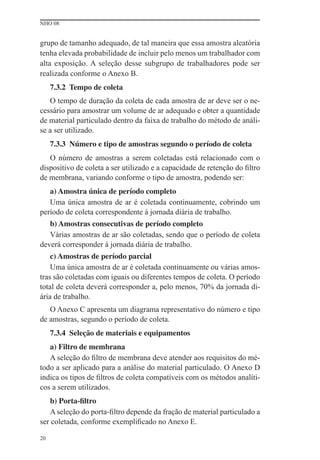 NHO 08
20
grupo de tamanho adequado, de tal maneira que essa amostra aleatória
tenha elevada probabilidade de incluir pelo menos um trabalhador com
alta exposição. A seleção desse subgrupo de trabalhadores pode ser
realizada conforme o Anexo B.
7.3.2 Tempo de coleta
O tempo de duração da coleta de cada amostra de ar deve ser o ne-
cessário para amostrar um volume de ar adequado e obter a quantidade
de material particulado dentro da faixa de trabalho do método de análi-
se a ser utilizado.
7.3.3 Número e tipo de amostras segundo o período de coleta
O número de amostras a serem coletadas está relacionado com o
dispositivo de coleta a ser utilizado e a capacidade de retenção do ﬁltro
de membrana, variando conforme o tipo de amostra, podendo ser:
a) Amostra única de período completo
Uma única amostra de ar é coletada continuamente, cobrindo um
período de coleta correspondente à jornada diária de trabalho.
b) Amostras consecutivas de período completo
Várias amostras de ar são coletadas, sendo que o período de coleta
deverá corresponder à jornada diária de trabalho.
c) Amostras de período parcial
Uma única amostra de ar é coletada continuamente ou várias amos-
tras são coletadas com iguais ou diferentes tempos de coleta. O período
total de coleta deverá corresponder a, pelo menos, 70% da jornada di-
ária de trabalho.
O Anexo C apresenta um diagrama representativo do número e tipo
de amostras, segundo o período de coleta.
7.3.4 Seleção de materiais e equipamentos
a) Filtro de membrana
A seleção do ﬁltro de membrana deve atender aos requisitos do mé-
todo a ser aplicado para a análise do material particulado. O Anexo D
indica os tipos de ﬁltros de coleta compatíveis com os métodos analíti-
cos a serem utilizados.
b) Porta-filtro
A seleção do porta-ﬁltro depende da fração de material particulado a
ser coletada, conforme exempliﬁcado no Anexo E.
 