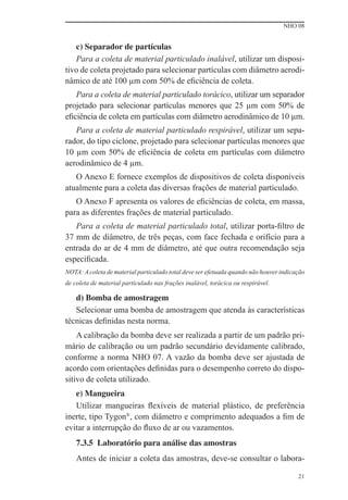 NHO 08
21
c) Separador de partículas
Para a coleta de material particulado inalável, utilizar um disposi-
tivo de coleta projetado para selecionar partículas com diâmetro aerodi-
nâmico de até 100 μm com 50% de eﬁciência de coleta.
Para a coleta de material particulado torácico, utilizar um separador
projetado para selecionar partículas menores que 25 μm com 50% de
eﬁciência de coleta em partículas com diâmetro aerodinâmico de 10 μm.
Para a coleta de material particulado respirável, utilizar um sepa-
rador, do tipo ciclone, projetado para selecionar partículas menores que
10 μm com 50% de eﬁciência de coleta em partículas com diâmetro
aerodinâmico de 4 μm.
O Anexo E fornece exemplos de dispositivos de coleta disponíveis
atualmente para a coleta das diversas frações de material particulado.
O Anexo F apresenta os valores de eﬁciências de coleta, em massa,
para as diferentes frações de material particulado.
Para a coleta de material particulado total, utilizar porta-ﬁltro de
37 mm de diâmetro, de três peças, com face fechada e orifício para a
entrada do ar de 4 mm de diâmetro, até que outra recomendação seja
especiﬁcada.
NOTA: A coleta de material particulado total deve ser efetuada quando não houver indicação
de coleta de material particulado nas frações inalável, torácica ou respirável.
d) Bomba de amostragem
Selecionar uma bomba de amostragem que atenda às características
técnicas deﬁnidas nesta norma.
A calibração da bomba deve ser realizada a partir de um padrão pri-
mário de calibração ou um padrão secundário devidamente calibrado,
conforme a norma NHO 07. A vazão da bomba deve ser ajustada de
acordo com orientações deﬁnidas para o desempenho correto do dispo-
sitivo de coleta utilizado.
e) Mangueira
Utilizar mangueiras ﬂexíveis de material plástico, de preferência
inerte, tipo Tygon®
, com diâmetro e comprimento adequados a ﬁm de
evitar a interrupção do ﬂuxo de ar ou vazamentos.
7.3.5 Laboratório para análise das amostras
Antes de iniciar a coleta das amostras, deve-se consultar o labora-
 