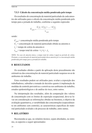 NHO 08
24
7.5.3 Cálculo da concentração média ponderada pelo tempo
Os resultados de concentração de material particulado de cada amos-
tra são utilizados para o cálculo da concentração média ponderada pelo
tempo para a jornada de trabalho, conforme a seguinte expressão:
CMPT =
C1
t1
+ C2
t2
+ .... +Cn
tn
t total
sendo:
CMPT
= concentração média ponderada pelo tempo
Cn
= concentração de material particulado obtida na amostra n
tn
= tempo de coleta da amostra n
ttotal
= tempo total de coleta = t1
+t2
+...tn
NOTA: No caso de amostra única, o tempo total de coleta é igual ao período de coleta.
Portanto, a concentração de material particulado dessa amostra já é a concentração média
ponderada pelo tempo para a jornada de trabalho.
8 RESULTADOS
Os resultados obtidos a partir da aplicação deste procedimento são
estimativas das concentrações de material particulado suspenso no ar de
ambientes de trabalho.
Estes resultados podem ser utilizados para: avaliar a exposição dos
trabalhadores; subsidiar a tomada de decisões quanto à implantação de
medidas de controle preventivas e corretivas nos ambientes de trabalho;
estudos epidemiológicos e de análise de risco, entre outros.
Na interpretação dos resultados, além da comparação dos valores
de concentração com os limites de exposição ocupacional, deve-se le-
var em consideração as informações obtidas na literatura, o objetivo da
avaliação quantitativa, a variabilidade das concentrações (especialmen-
te em ambientes sem controle), as características especíﬁcas do mate-
rial particulado avaliado e do processo de trabalho, entre outras.
9 RELATÓRIO
Recomenda-se que, no relatório técnico, sejam abordados, no míni-
mo, os aspectos a seguir apresentados:
 