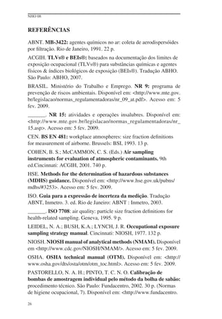NHO 08
26
REFERÊNCIAS
ABNT. MB-3422: agentes químicos no ar: coleta de aerodispersóides
por ﬁltração. Rio de Janeiro, 1991. 22 p.
ACGIH. TLVs® e BEIs®: baseados na documentação dos limites de
exposição ocupacional (TLVs®) para substâncias químicas e agentes
físicos & índices biológicos de exposição (BEIs®). Tradução ABHO.
São Paulo: ABHO, 2007.
BRASIL. Ministério do Trabalho e Emprego. NR 9: programa de
prevenção de riscos ambientais. Disponível em: <http://www.mte.gov.
br/legislacao/normas_regulamentadoras/nr_09_at.pdf>. Acesso em: 5
fev. 2009.
. NR 15: atividades e operações insalubres. Disponível em:
<http://www.mte.gov.br/legislacao/normas_regulamentadoras/nr_
15.asp>. Acesso em: 5 fev. 2009.
CEN. BS EN 481: workplace atmospheres: size fraction deﬁnitions
for measurement of airborne. Brussels: BSI, 1993. 13 p.
COHEN, B. S.; McCAMMON, C. S. (Eds.) Air sampling
instruments for evaluation of atmospheric contaminants. 9th
ed.Cincinnati: ACGIH, 2001. 740 p.
HSE. Methods for the determination of hazardous substances
(MDHS) guidance. Disponível em: <http://www.hse.gov.uk/pubns/
mdhs/#3253>. Acesso em: 5 fev. 2009.
ISO. Guia para a expressão de incerteza da medição. Tradução
ABNT, Inmetro. 3. ed. Rio de Janeiro: ABNT : Inmetro, 2003.
. ISO 7708: air quality: particle size fraction deﬁnitions for
health-related sampling. Geneva, 1995. 9 p.
LEIDEL, N. A.; BUSH, K.A.; LYNCH, J. R. Occupational exposure
sampling strategy manual. Cincinnati: NIOSH, 1977. 132 p.
NIOSH. NIOSH manual of analytical methods (NMAM). Disponível
em <http://www.cdc.gov/NIOSH/NMAM/>. Acesso em: 5 fev. 2009.
OSHA. OSHA technical manual (OTM). Disponível em: <http://
www.osha.gov/dts/osta/otm/otm_toc.html>. Acesso em: 5 fev. 2009.
PASTORELLO, N. A. H.; PINTO, T. C. N. O. Calibração de
bombas de amostragem individual pelo método da bolha de sabão:
procedimento técnico. São Paulo: Fundacentro, 2002. 30 p. (Normas
de higiene ocupacional, 7). Disponível em: <http://www.fundacentro.
 