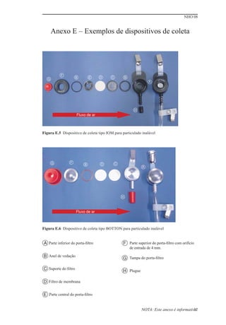 NHO 08
37
Figura E.5 Dispositivo de coleta tipo IOM para particulado inalável
Figura E.6 Dispositivo de coleta tipo BOTTON para particulado inalável
Anexo E – Exemplos de dispositivos de coleta
A Parte inferior do porta-ﬁltro
Anel de vedação
B
Suporte do ﬁltro
C
Filtro de membrana
D
Parte central do porta-ﬁltro
E
Parte superior do porta-ﬁltro com orifício
de entrada de 4 mm.
F
Tampa do porta-ﬁltro
G
Plugue
H
NOTA: Este anexo é informativo.
Fluxo de ar
A
B
C
D
E
F
G
B
H
G F
D C
B
A
Fluxo de ar
H
 