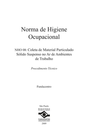 Norma de Higiene
Ocupacional
NHO 08: Coleta de Material Particulado
Sólido Suspenso no Ar de Ambientes
de Trabalho
Procedimento Técnico
Fundacentro
2009
M I N I S T É R I O
DO TRABALHO E EMPREGO
FUNDACENTRO
FUNDAÇÃO JORGE DUPRAT FIGUEIREDO
DE SEGURANÇA E MEDICINA DO TRABALHO
São Paulo
 