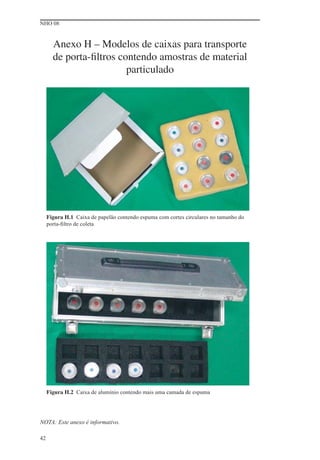 NHO 08
42
Anexo H – Modelos de caixas para transporte
de porta-ﬁltros contendo amostras de material
particulado
Figura H.1 Caixa de papelão contendo espuma com cortes circulares no tamanho do
porta-ﬁltro de coleta
Figura H.2 Caixa de alumínio contendo mais uma camada de espuma
NOTA: Este anexo é informativo.
 
