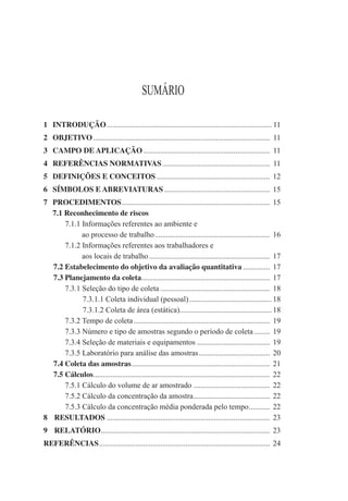 SUMÁRIO
1 INTRODUÇÃO...................................................................................... 11
2 OBJETIVO ............................................................................................ 11
3 CAMPO DE APLICAÇÃO.................................................................. 11
4 REFERÊNCIAS NORMATIVAS........................................................ 11
5 DEFINIÇÕES E CONCEITOS ........................................................... 12
6 SÍMBOLOS E ABREVIATURAS ....................................................... 15
7 PROCEDIMENTOS............................................................................. 15
7.1 Reconhecimento de riscos
7.1.1 Informações referentes ao ambiente e
ao processo de trabalho............................................................ 16
7.1.2 Informações referentes aos trabalhadores e
aos locais de trabalho............................................................... 17
7.2 Estabelecimento do objetivo da avaliação quantitativa .............. 17
7.3 Planejamento da coleta................................................................... 17
7.3.1 Seleção do tipo de coleta ......................................................... 18
7.3.1.1 Coleta individual (pessoal)...........................................18
7.3.1.2 Coleta de área (estática)................................................18
7.3.2 Tempo de coleta....................................................................... 19
7.3.3 Número e tipo de amostras segundo o período de coleta ........ 19
7.3.4 Seleção de materiais e equipamentos ...................................... 19
7.3.5 Laboratório para análise das amostras..................................... 20
7.4 Coleta das amostras........................................................................ 21
7.5 Cálculos............................................................................................ 22
7.5.1 Cálculo do volume de ar amostrado ........................................ 22
7.5.2 Cálculo da concentração da amostra........................................ 22
7.5.3 Cálculo da concentração média ponderada pelo tempo........... 22
8 RESULTADOS ..................................................................................... 23
9 RELATÓRIO........................................................................................ 23
REFERÊNCIAS......................................................................................... 24
 