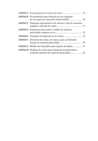 ANEXO A Posicionamento do sistema de coleta ..................................... 28
ANEXO B Procedimento para obtenção de um subgrupo
de um grupo de exposição similar (GES)...................... 30
ANEXO C Diagrama representativo do número e tipo de amostras,
segundo o período de coleta .......................................... 31
ANEXO D Parâmetros para coleta e análise de material
particulado suspenso no ar............................................. 32
ANEXO E Exemplos de dispositivos de coleta............................... 35
ANEXO F Eﬁciência de coleta, em massa, para as diferentes
frações de material particulado...................................... 39
ANEXO G Modelo de formulário para registro de dados................ 41
ANEXO H Modelos de caixas para transporte de porta-ﬁltros
contendo amostras de material particulado.................... 42
 