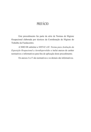 PREFÁCIO
Este procedimento faz parte da série de Normas de Higiene
Ocupacional elaborada por técnicos da Coordenação de Higiene do
Trabalho da Fundacentro.
A NHO 08 substitui a NHT-02 A/E: Norma para Avaliação da
Exposição Ocupacional a Aerodispersóides e inclui anexos de caráter
normativos e informativos para ﬁns de aplicação deste procedimento.
Os anexos A e F são normativos e os demais são informativos.
 