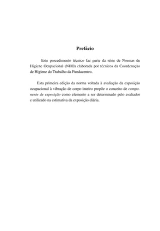 Prefácio
Este procedimento técnico faz parte da série de Normas de
Higiene Ocupacional (NHO) elaborada por técnicos da Coordenação
de Higiene do Trabalho da Fundacentro.
Esta primeira edição da norma voltada à avaliação da exposição
ocupacional à vibração de corpo inteiro propõe o conceito de compo-
nente de exposição como elemento a ser determinado pelo avaliador
e utilizado na estimativa da exposição diária.
 