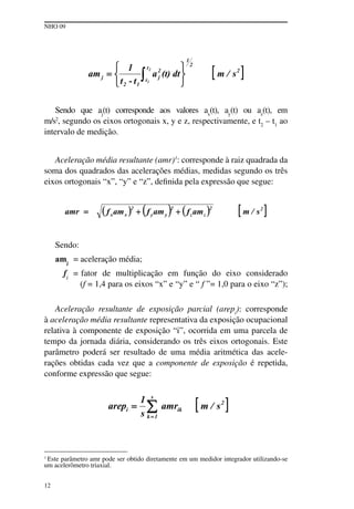 NHO 09
12
Sendo que aj
(t) corresponde aos valores ax
(t), ay
(t) ou az
(t), em
m/s2
, segundo os eixos ortogonais x, y e z, respectivamente, e t2
– t1
ao
intervalo de medição.
Aceleração média resultante (amr)1
: corresponde à raiz quadrada da
soma dos quadrados das acelerações médias, medidas segundo os três
eixos ortogonais “x”, “y” e “z”, definida pela expressão que segue:
Sendo:
amj
= aceleração média;
fj
= fator de multiplicação em função do eixo considerado
(f = 1,4 para os eixos “x” e “y” e “ f ”= 1,0 para o eixo “z”);
Aceleração resultante de exposição parcial (arepi
): corresponde
à aceleração média resultante representativa da exposição ocupacional
relativa à componente de exposição “i”, ocorrida em uma parcela de
tempo da jornada diária, considerando os três eixos ortogonais. Este
parâmetro poderá ser resultado de uma média aritmética das acele-
rações obtidas cada vez que a componente de exposição é repetida,
conforme expressão que segue:
1
Este parâmetro amr pode ser obtido diretamente em um medidor integrador utilizando-se
um acelerômetro triaxial.
 