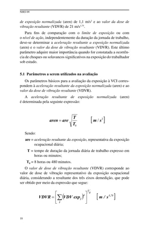 NHO 09
18
de exposição normalizada (aren) de 1,1 m/s2
e ao valor da dose de
vibração resultante (VDVR) de 21 m/s1,75
.
Para fins de comparação com o limite de exposição ou com
o nível de ação, independentemente da duração da jornada de trabalho,
deve-se determinar a aceleração resultante a exposição normalizada
(aren) e o valor da dose de vibração resultante (VDVR). Este último
parâmetro adquire maior importância quando for constatada a ocorrên-
cia de choques ou solavancos significativos na exposição do trabalhador
sob estudo.
5.1 Parâmetros a serem utilizados na avaliação
Os parâmetros básicos para a avaliação da exposição à VCI corres-
pondem à aceleração resultante da exposição normalizada (aren) e ao
valor da dose de vibração resultante (VDVR).
A aceleração resultante de exposição normalizada (aren)
é determinada pela seguinte expressão:
Sendo:
are = aceleração resultante da exposição, representativa da exposição
ocupacional diária;
T = tempo de duração da jornada diária de trabalho expresso em
horas ou minutos;
T0 = 8 horas ou 480 minutos.
O valor de dose de vibração resultante (VDVR) corresponde ao
valor de dose de vibração representativo da exposição ocupacional
diária, considerando a resultante dos três eixos demedição, que pode
ser obtido por meio da expressão que segue:
 