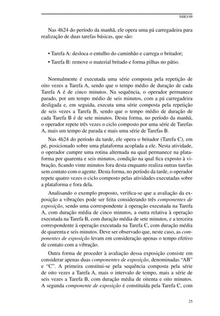 NHO 09
25
Nas 4h24 do período da manhã, ele opera uma pá carregadeira para
realização de duas tarefas básicas, que são:
• Tarefa A: desloca o entulho do caminhão e carrega o britador;
• Tarefa B: remove o material britado e forma pilhas no pátio.
Normalmente é executada uma série composta pela repetição de
oito vezes a Tarefa A, sendo que o tempo médio de duração de cada
Tarefa A é de cinco minutos. Na sequência, o operador permanece
parado, por um tempo médio de seis minutos, com a pá carregadeira
desligada e, em seguida, executa uma série composta pela repetição
de seis vezes a Tarefa B, sendo que o tempo médio de duração de
cada Tarefa B é de sete minutos. Desta forma, no período da manhã,
o operador repete três vezes o ciclo composto por uma série de Tarefas
A, mais um tempo de parada e mais uma série de Tarefas B.
Nas 4h24 do período da tarde, ele opera o britador (Tarefa C), em
pé, posicionado sobre uma plataforma acoplada a ele. Nesta atividade,
o operador cumpre uma rotina alternada na qual permanece na plata-
forma por quarenta e seis minutos, condição na qual fica exposto à vi-
bração, ficando vinte minutos fora desta enquanto realiza outras tarefas
sem contato com o agente. Desta forma, no período da tarde, o operador
repete quatro vezes o ciclo composto pelas atividades executadas sobre
a plataforma e fora dela.
Analisando o exemplo proposto, verifica-se que a avaliação da ex-
posição a vibrações pode ser feita considerando três componentes de
exposição, sendo uma correspondente à operação executada na Tarefa
A, com duração média de cinco minutos, a outra relativa à operação
executada na Tarefa B, com duração média de sete minutos, e a terceira
correspondente à operação executada na Tarefa C, com duração média
de quarenta e seis minutos. Deve ser observado que, neste caso, as com-
ponentes de exposição levam em consideração apenas o tempo efetivo
de contato com a vibração.
Outra forma de proceder à avaliação dessa exposição consiste em
considerar apenas duas componentes de exposição, denominadas “AB”
e “C”. A primeira constitui-se pela sequência composta pela série
de oito vezes a Tarefa A, mais o intervalo de tempo, mais a série de
seis vezes a Tarefa B, com duração média de oitenta e oito minutos.
A segunda componente de exposição é constituída pela Tarefa C, com
 