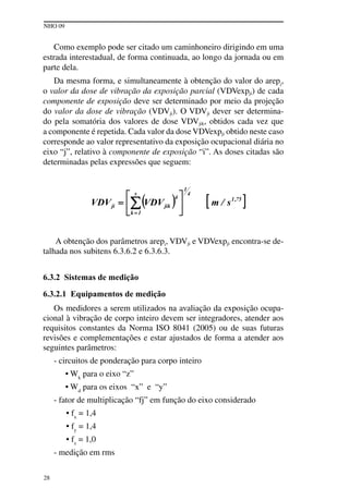 NHO 09
28
Como exemplo pode ser citado um caminhoneiro dirigindo em uma
estrada interestadual, de forma continuada, ao longo da jornada ou em
parte dela.
Da mesma forma, e simultaneamente à obtenção do valor do arepi
,
o valor da dose de vibração da exposição parcial (VDVexpji) de cada
componente de exposição deve ser determinado por meio da projeção
do valor da dose de vibração (VDVji). O VDVji dever ser determina-
do pela somatória dos valores de dose VDVjik, obtidos cada vez que
a componente é repetida. Cada valor da doseVDVexpji obtido neste caso
corresponde ao valor representativo da exposição ocupacional diária no
eixo “j”, relativo à componente de exposição “i”. As doses citadas são
determinadas pelas expressões que seguem:
A obtenção dos parâmetros arepi, VDVji e VDVexpji encontra-se de-
talhada nos subitens 6.3.6.2 e 6.3.6.3.
6.3.2 Sistemas de medição
6.3.2.1 Equipamentos de medição
Os medidores a serem utilizados na avaliação da exposição ocupa-
cional à vibração de corpo inteiro devem ser integradores, atender aos
requisitos constantes da Norma ISO 8041 (2005) ou de suas futuras
revisões e complementações e estar ajustados de forma a atender aos
seguintes parâmetros:
- circuitos de ponderação para corpo inteiro
• Wk
para o eixo “z”
• Wd
para os eixos “x” e “y”
- fator de multiplicação “fj” em função do eixo considerado
• fx
= 1,4
• fy
= 1,4
• fz
= 1,0
- medição em rms
 
