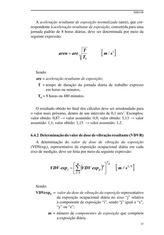 NHO 09
37
A aceleração resultante de exposição normalizada (aren), que cor-
respondente à aceleração resultante de exposição, convertida para uma
jornada padrão de 8 horas diárias, deve ser determinada por meio da
seguinte expressão:
Sendo:
are = aceleração resultante de exposição;
T = tempo de duração da jornada diária de trabalho expresso
em horas ou minutos;
T0
= 8 horas ou 480 minutos.
O resultado obtido no final dos cálculos deve ser arredondado para
o valor mais próximo, dentro de um intervalo de 0,1 m/s2
. Exemplos:
valor obtido: 0,87 → valor assumido: 0,9; valor obtido: 1,13 → valor
assumido: 1,1; valor obtido: 1,15 → valor assumido: 1,2.
6.4.2 Determinação do valorde dose de vibração resultante (VDVR)
A determinação do valor da dose de vibração da exposição
(VDVexpj), representativo da exposição ocupacional diária em cada
eixo de medição, deve ser feita por meio da seguinte expressão:
Sendo:
VDVexpji = valor da dose de vibração da exposição representativo
da exposição ocupacional diária no eixo “j” relativa
à componente de exposição “i”, sendo “j” igual a “x”,
“y” ou “z”;
m = número de componentes de exposição que compõem
a exposição diária.
 