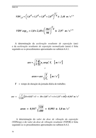NHO 09
50
A determinação da aceleração resultante de exposição (are)
e da aceleração resultante de exposição normalizada (aren) é feita
seguindo-se os procedimentos apresentados no subitem 6.4.1.
e
T = tempo de duração da jornada diária de trabalho;
A determinação do valor da dose de vibração da exposição
(VDVexpj) e do valor da dose de vibração resultante (VDVR) é feita
seguindo-se os procedimentos apresentados no subitem 6.4.2.
 