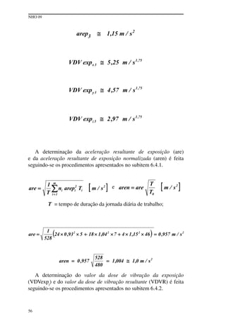 NHO 09
56
A determinação da aceleração resultante de exposição (are)
e da aceleração resultante de exposição normalizada (aren) é feita
seguindo-se os procedimentos apresentados no subitem 6.4.1.
e
T = tempo de duração da jornada diária de trabalho;
A determinação do valor da dose de vibração da exposição
(VDVexpj
) e do valor da dose de vibração resultante (VDVR) é feita
seguindo-se os procedimentos apresentados no subitem 6.4.2.
 