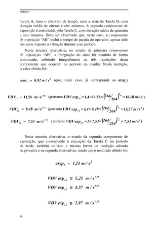 NHO 09
58
tarefa A, mais o intervalo de tempo, mais a série de tarefa B, com
duração média de oitenta e oito minutos. A segunda componente de
exposição é constituída pela tarefa C, com duração média de quarenta
e seis minutos. Deve ser observado que, neste caso, a componente
de exposição “AB” inclui o tempo de parada do operador, apesar dele
não estar exposto à vibração durante esse período.
Nesta terceira alternativa, no estudo da primeira componente
de exposição “AB”, a integração do sinal foi mantida de forma
continuada, cobrindo integralmente as três repetições desta
componente que ocorrem no período da manhã. Nesta medição,
o valor obtido foi:
(que, neste caso, já corresponde ao arep1
)
Nesta terceira alternativa, o estudo da segunda componente de
exposição, que corresponde à execução da tarefa C no período
da tarde, também utilizou a mesma forma de medição adotada
na primeira e na segunda alternativas, sendo que o resultado obtido foi:
 