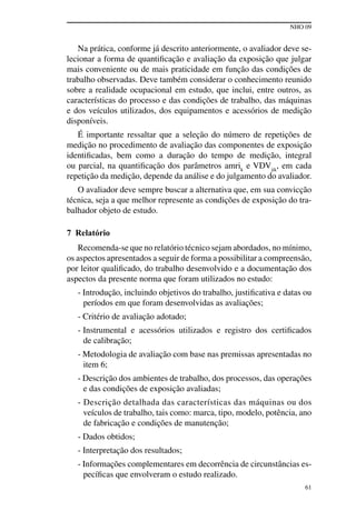 NHO 09
61
Na prática, conforme já descrito anteriormente, o avaliador deve se-
lecionar a forma de quantificação e avaliação da exposição que julgar
mais conveniente ou de mais praticidade em função das condições de
trabalho observadas. Deve também considerar o conhecimento reunido
sobre a realidade ocupacional em estudo, que inclui, entre outros, as
características do processo e das condições de trabalho, das máquinas
e dos veículos utilizados, dos equipamentos e acessórios de medição
disponíveis.
É importante ressaltar que a seleção do número de repetições de
medição no procedimento de avaliação das componentes de exposição
identificadas, bem como a duração do tempo de medição, integral
ou parcial, na quantificação dos parâmetros amrik
e VDVjik
, em cada
repetição da medição, depende da análise e do julgamento do avaliador.
O avaliador deve sempre buscar a alternativa que, em sua convicção
técnica, seja a que melhor represente as condições de exposição do tra-
balhador objeto de estudo.
7 Relatório
Recomenda-se que no relatório técnico sejam abordados, no mínimo,
os aspectos apresentados a seguir de forma a possibilitar a compreensão,
por leitor qualificado, do trabalho desenvolvido e a documentação dos
aspectos da presente norma que foram utilizados no estudo:
- Introdução, incluindo objetivos do trabalho, justificativa e datas ou
períodos em que foram desenvolvidas as avaliações;
- Critério de avaliação adotado;
- Instrumental e acessórios utilizados e registro dos certificados
de calibração;
- Metodologia de avaliação com base nas premissas apresentadas no
item 6;
- Descrição dos ambientes de trabalho, dos processos, das operações
e das condições de exposição avaliadas;
- Descrição detalhada das características das máquinas ou dos
veículos de trabalho, tais como: marca, tipo, modelo, potência, ano
de fabricação e condições de manutenção;
- Dados obtidos;
- Interpretação dos resultados;
- Informações complementares em decorrência de circunstâncias es-
pecíficas que envolveram o estudo realizado.
 