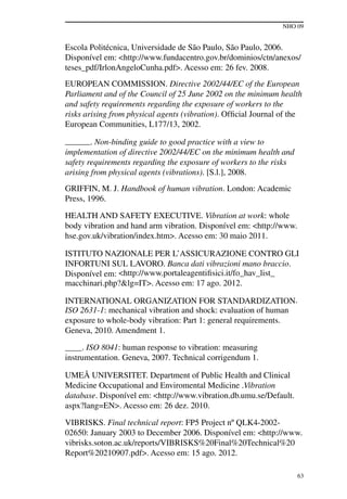 NHO 09
63
Escola Politécnica, Universidade de São Paulo, São Paulo, 2006.
Disponível em: <http://www.fundacentro.gov.br/dominios/ctn/anexos/
teses_pdf/IrlonAngeloCunha.pdf>. Acesso em: 26 fev. 2008.
EUROPEAN COMMISSION. Directive 2002/44/EC of the European
Parliament and of the Council of 25 June 2002 on the minimum health
and safety requirements regarding the exposure of workers to the
risks arising from physical agents (vibration). Official Journal of the
European Communities, L177/13, 2002.
______. Non-binding guide to good practice with a view to
implementation of directive 2002/44/EC on the minimum health and
safety requirements regarding the exposure of workers to the risks
arising from physical agents (vibrations). [S.l.], 2008.
Griffin, M. J. Handbook of human vibration. London: Academic
Press, 1996.
HEALTH AND SAFETY EXECUTIVE. Vibration at work: whole
body vibration and hand arm vibration. Disponível em: <http://www.
hse.gov.uk/vibration/index.htm>. Acesso em: 30 maio 2011.
ISTITUTO NAZIONALE PER L’ASSICURAZIONE CONTRO GLI
INFORTUNI SUL LAVORO. Banca dati vibrazioni mano braccio.
Disponível em: <http://www.portaleagentifisici.it/fo_hav_list_
macchinari.php?&lg=IT>. Acesso em: 17 ago. 2012.
INTERNATIONAL ORGANIZATION FOR STANDARDIZATION.
ISO 2631-1: mechanical vibration and shock: evaluation of human
exposure to whole-body vibration: Part 1: general requirements.
Geneva, 2010. Amendment 1.
____. ISO 8041: human response to vibration: measuring
instrumentation. Geneva, 2007. Technical corrigendum 1.
UMEÅ UNIVERSITET. Department of Public Health and Clinical
Medicine Occupational and Enviromental Medicine .Vibration
database. Disponível em: <http://www.vibration.db.umu.se/Default.
aspx?lang=EN>. Acesso em: 26 dez. 2010.
VIBRISKS. Final technical report: FP5 Project nº QLK4-2002-
02650: January 2003 to December 2006. Disponível em: <http://www.
vibrisks.soton.ac.uk/reports/VIBRISKS%20Final%20Technical%20
Report%20210907.pdf>. Acesso em: 15 ago. 2012.
 
