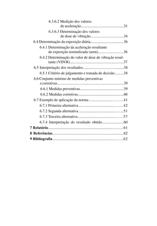 6.3.6.2 Medição dos valores
de aceleração.............................................31
6.3.6.3 Determinação dos valores
de dose de vibração...................................34
6.4 Determinação da exposição diária...................................36
6.4.1 Determinação da aceleração resultante
de exposição normalizada (aren)...........................36
6.4.2 Determinação do valor de dose de vibração resul-
tante (VDVR)........................................................37
6.5 Interpretação dos resultados...........................................38
6.5.1 Critério de julgamento e tomada de decisão..........38
6.6 Conjunto mínimo de medidas preventivas
ecorretivas......................................................................39
6.6.1 Medidas preventivas..............................................39
6.6.2 Medidas corretivas................................................40
6.7 Exemplo de aplicação da norma...................................41
	 6.7.1 Primeira alternativa..............................................42
	 6.7.2 Segunda alternativa..............................................51
	 6.7.3 Terceira alternativa...............................................57
	 6.7.4 Interpretação do resultado obtido.......................60
7 Relatório..............................................................................61
8 Referências...........................................................................62
9 Bibliografia.........................................................................62
 