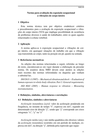 NHO 09
11
Norma para avaliação da exposição ocupacional
a vibrações de corpo inteiro
1 Objetivo
Esta norma técnica tem por objetivo estabelecer critérios
e procedimentos para a avaliação da exposição ocupacional a vibra-
ções de corpo inteiro (VCI) que implique possibilidade de ocorrência
de problemas diversos à saúde do trabalhador, entre os quais aqueles
relacionados à coluna vertebral.
2 Aplicação
A norma aplica-se à exposição ocupacional a vibrações de cor-
po inteiro, em quaisquer situações de trabalho em que a vibração
seja transmitida ao corpo, tanto na posição em pé, quanto na sentada.
3 Referências normativas
As edições das normas relacionadas a seguir, referidas ao longo
do texto, encontravam-se em vigor durante a elaboração da presente
norma. Os usuários desta NHO devem estar atentos às edições
mais recentes das normas referendadas ou daquelas que venham
a substituí-las.
ISO2631-1(1997) – Mechanicalvibrationandshock – Evaluationof
human exposure to whole-body vibration. Part 1: General requirements.
ISO 8041 (2005) – Human response to vibration – Measuring
instrumentation.
4 Definições, símbolos, abreviaturas e correlações
4.1 Definições, símbolos e abreviaturas
Aceleração instantânea [aj
(t)]: valor da aceleração ponderada em
frequência, no instante de tempo “t”, expressa em m/s2
, segundo um
determinado eixo de direção “j”, sendo que “j” corresponde aos eixos
ortogonais “x”, “y” ou “z”
Aceleração média (amj
): raiz média quadrática dos diversos valores
da aceleração instantânea ocorridos em um período de medição, ex-
pressa em m/s2
, na direção “j”, definida pela expressão que segue:
 