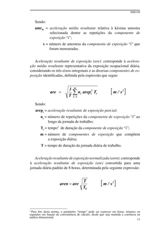 NHO 09
13
Sendo:
amrik = aceleração média resultante relativa à késima amostra
selecionada dentre as repetições da componente de
exposição “i”;
s = número de amostras da componente de exposição “i” que
foram mensuradas.
Aceleração resultante de exposição (are): corresponde à acelera-
ção média resultante representativa da exposição ocupacional diária,
considerando os três eixos ortogonais e as diversas componentes de ex-
posição identificadas, definida pela expressão que segue:
Sendo:
arepi
= aceleração resultante de exposição parcial;
ni
= número de repetições da componente de exposição “i” ao
longo da jornada de trabalho;
Ti
= tempo2
de duração da componente de exposição “i”;
m = número de componentes de exposição que compõem
a exposição diária;
T = tempo de duração da jornada diária de trabalho.
Aceleração resultante de exposição normalizada (aren): corresponde
à aceleração resultante de exposição (are) convertida para uma
jornada diária padrão de 8 horas, determinada pela seguinte expressão:
2
Para fins desta norma, o parâmetro “tempo” pode ser expresso em horas, minutos ou
segundos em função da conveniência de cálculo, desde que seja mantida a coerência na
análise dimensional.
 