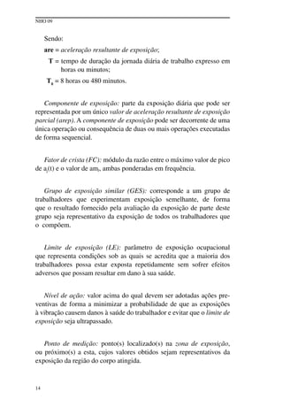 NHO 09
14
Sendo:
are = aceleração resultante de exposição;
T = tempo de duração da jornada diária de trabalho expresso em
horas ou minutos;
T0
= 8 horas ou 480 minutos.
Componente de exposição: parte da exposição diária que pode ser
representada por um único valor de aceleração resultante de exposição
parcial (arep). A componente de exposição pode ser decorrente de uma
única operação ou consequência de duas ou mais operações executadas
de forma sequencial.
Fator de crista (FC): módulo da razão entre o máximo valor de pico
de aj(t) e o valor de amj, ambas ponderadas em frequência.
Grupo de exposição similar (GES): corresponde a um grupo de
trabalhadores que experimentam exposição semelhante, de forma
que o resultado fornecido pela avaliação da exposição de parte deste
grupo seja representativo da exposição de todos os trabalhadores que
o compõem.
Limite de exposição (LE): parâmetro de exposição ocupacional
que representa condições sob as quais se acredita que a maioria dos
trabalhadores possa estar exposta repetidamente sem sofrer efeitos
adversos que possam resultar em dano à sua saúde.
Nível de ação: valor acima do qual devem ser adotadas ações pre-
ventivas de forma a minimizar a probabilidade de que as exposições
à vibração causem danos à saúde do trabalhador e evitar que o limite de
exposição seja ultrapassado.
Ponto de medição: ponto(s) localizado(s) na zona de exposição,
ou próximo(s) a esta, cujos valores obtidos sejam representativos da
exposição da região do corpo atingida.
 