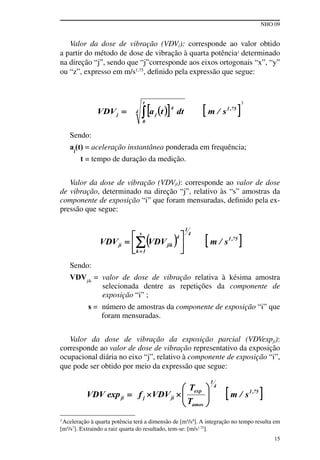 NHO 09
15
3
Aceleração à quarta potência terá a dimensão de [m4
/s8
]. A integração no tempo resulta em
[m4
/s7
]. Extraindo a raiz quarta do resultado, tem-se: [m/s1,75
].
Valor da dose de vibração (VDVj): corresponde ao valor obtido
a partir do método de dose de vibração à quarta potência3
determinado
na direção “j”, sendo que “j”corresponde aos eixos ortogonais “x”, “y”
ou “z”, expresso em m/s1,75
, definido pela expressão que segue:
3
Sendo:
aj
(t) = aceleração instantânea ponderada em frequência;
t = tempo de duração da medição.
Valor da dose de vibração (VDVji): corresponde ao valor de dose
de vibração, determinado na direção “j”, relativo às “s” amostras da
componente de exposição “i” que foram mensuradas, definido pela ex-
pressão que segue:
Sendo:
VDVjik
= valor de dose de vibração relativa à késima amostra
selecionada dentre as repetições da componente de
exposição “i” ;
s = número de amostras da componente de exposição “i” que
foram mensuradas.
Valor da dose de vibração da exposição parcial (VDVexpji):
corresponde ao valor de dose de vibração representativo da exposição
ocupacional diária no eixo “j”, relativo à componente de exposição “i”,
que pode ser obtido por meio da expressão que segue:
 