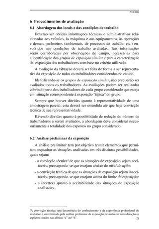 NHO 09
21
6 Procedimentos de avaliação
6.1 Abordagem dos locais e das condições de trabalho
Deverão ser obtidas informações técnicas e administrativas rela-
cionadas aos veículos, às máquinas e aos equipamentos, às operações
e demais parâmetros (ambientais, de processos de trabalho etc.) en-
volvidos nas condições de trabalho avaliadas. Tais informações
serão corroboradas por observações de campo, necessárias para
a identificação dos grupos de exposição similar e para a caracterização
da exposição dos trabalhadores com base no critério utilizado.
A avaliação da vibração deverá ser feita de forma a ser representa-
tiva da exposição de todos os trabalhadores considerados no estudo.
Identificando-se os grupos de exposição similar, não precisarão ser
avaliados todos os trabalhadores. As avaliações podem ser realizadas
cobrindo parte dos trabalhadores de cada grupo considerado que esteja
em situação correspondente à exposição “típica” do grupo.
Sempre que houver dúvidas quanto à representatividade de uma
amostragem parcial, esta deverá ser estendida até que haja convicção
técnica de sua representatividade.
Havendo dúvidas quanto à possibilidade de redução do número de
trabalhadores a serem avaliados, a abordagem deve considerar neces-
sariamente a totalidade dos expostos no grupo considerado.
6.2 Análise preliminar da exposição
A análise preliminar tem por objetivo reunir elementos que permi-
tam enquadrar as situações analisadas em três distintas possibilidades,
quais sejam:
- a convicção técnica4
de que as situações de exposição sejam acei-
táveis, pressupondo-se que estejam abaixo do nível de ação;
- a convicção técnica de que as situações de exposição sejam inacei-
táveis, pressupondo-se que estejam acima do limite de exposição;
- a incerteza quanto à aceitabilidade das situações de exposição
analisadas.
4
A convicção técnica será decorrência do conhecimento e da experiência profissional do
avaliador e será formada pela análise preliminar da exposição, levando em consideração os
aspectos citados nas alíneas “a” até “h”.
 