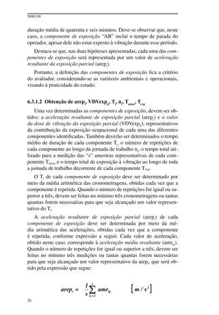 NHO 09
26
duração média de quarenta e seis minutos. Deve-se observar que, neste
caso, a componente de exposição “AB” inclui o tempo de parada do
operador, apesar dele não estar exposto à vibração durante esse período.
Destaca-se que, nas duas hipóteses apresentadas, cada uma das com-
ponentes de exposição será representada por um valor de aceleração
resultante da exposição parcial (arepi
).
Portanto, a definição das componentes de exposição fica a critério
do avaliador, considerando-se as variáveis ambientais e operacionais,
visando à praticidade do estudo.
6.3.1.2 Obtenção de arepi
, VDVexpji
, Ti
, ni
, Tamos
, Texp
Uma vez determinadas as componentes de exposição, devem ser ob-
tidos: a aceleração resultante de exposição parcial (arepi
) e o valor
da dose de vibração da exposição parcial (VDVexpji), representativos
da contribuição da exposição ocupacional de cada uma das diferentes
componentes identificadas. Também deverão ser determinados o tempo
médio de duração de cada componente Ti
, o número de repetições de
cada componente ao longo da jornada de trabalho ni, o tempo total uti-
lizado para a medição das “s” amostras representativas de cada com-
ponente Tamos e o tempo total de exposição à vibração ao longo de toda
a jornada de trabalho decorrente de cada componente Texp.
O Ti de cada componente de exposição deve ser determinado por
meio da média aritmética das cronometragens, obtidas cada vez que a
componente é repetida. Quando o número de repetições for igual ou su-
perior a três, devem ser feitas no mínimo três cronometragens ou tantas
quantas forem necessárias para que seja alcançado um valor represen-
tativo do Ti.
A aceleração resultante de exposição parcial (arepi) de cada
componente de exposição deve ser determinada por meio da mé-
dia aritmética das acelerações, obtidas cada vez que a componente
é repetida, conforme expressão a seguir. Cada valor de aceleração,
obtido neste caso, corresponde à aceleração média resultante (amrik).
Quando o número de repetições for igual ou superior a três, devem ser
feitas no mínimo três medições ou tantas quantas forem necessárias
para que seja alcançado um valor representativo da arepi, que será ob-
tido pela expressão que segue:
 