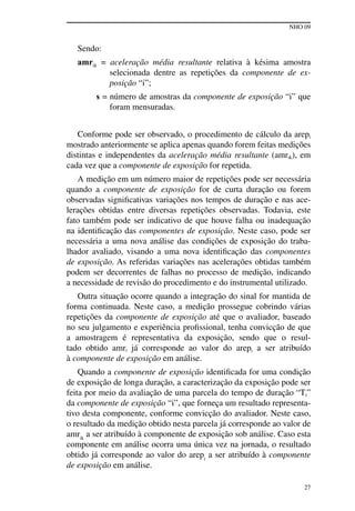 NHO 09
27
Sendo:
amrik = aceleração média resultante relativa à késima amostra
selecionada dentre as repetições da componente de ex-
posição “i”;
s = número de amostras da componente de exposição “i” que
foram mensuradas.
Conforme pode ser observado, o procedimento de cálculo da arepi
mostrado anteriormente se aplica apenas quando forem feitas medições
distintas e independentes da aceleração média resultante (amrik), em
cada vez que a componente de exposição for repetida.
A medição em um número maior de repetições pode ser necessária
quando a componente de exposição for de curta duração ou forem
observadas significativas variações nos tempos de duração e nas ace-
lerações obtidas entre diversas repetições observadas. Todavia, este
fato também pode ser indicativo de que houve falha ou inadequação
na identificação das componentes de exposição. Neste caso, pode ser
necessária a uma nova análise das condições de exposição do traba-
lhador avaliado, visando a uma nova identificação das componentes
de exposição. As referidas variações nas acelerações obtidas também
podem ser decorrentes de falhas no processo de medição, indicando
a necessidade de revisão do procedimento e do instrumental utilizado.
Outra situação ocorre quando a integração do sinal for mantida de
forma continuada. Neste caso, a medição prossegue cobrindo várias
repetições da componente de exposição até que o avaliador, baseado
no seu julgamento e experiência profissional, tenha convicção de que
a amostragem é representativa da exposição, sendo que o resul-
tado obtido amri já corresponde ao valor do arepi a ser atribuído
à componente de exposição em análise.
Quando a componente de exposição identificada for uma condição
de exposição de longa duração, a caracterização da exposição pode ser
feita por meio da avaliação de uma parcela do tempo de duração “Ti”
da componente de exposição “i”, que forneça um resultado representa-
tivo desta componente, conforme convicção do avaliador. Neste caso,
o resultado da medição obtido nesta parcela já corresponde ao valor de
amrik
a ser atribuído à componente de exposição sob análise. Caso esta
componente em análise ocorra uma única vez na jornada, o resultado
obtido já corresponde ao valor do arepi
a ser atribuído à componente
de exposição em análise.
 
