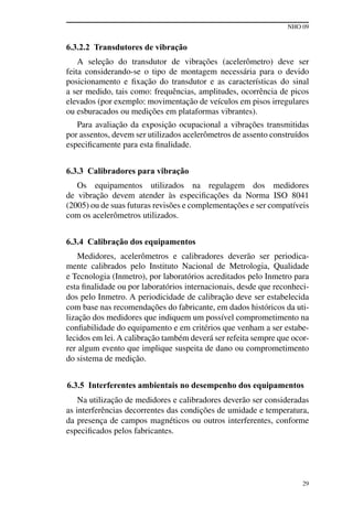 NHO 09
29
6.3.2.2 Transdutores de vibração
A seleção do transdutor de vibrações (acelerômetro) deve ser
feita considerando-se o tipo de montagem necessária para o devido
posicionamento e fixação do transdutor e as características do sinal
a ser medido, tais como: frequências, amplitudes, ocorrência de picos
elevados (por exemplo: movimentação de veículos em pisos irregulares
ou esburacados ou medições em plataformas vibrantes).
Para avaliação da exposição ocupacional a vibrações transmitidas
por assentos, devem ser utilizados acelerômetros de assento construídos
especificamente para esta finalidade.
6.3.3 Calibradores para vibração
Os equipamentos utilizados na regulagem dos medidores
de vibração devem atender às especificações da Norma ISO 8041
(2005) ou de suas futuras revisões e complementações e ser compatíveis
com os acelerômetros utilizados.
6.3.4 Calibração dos equipamentos
Medidores, acelerômetros e calibradores deverão ser periodica-
mente calibrados pelo Instituto Nacional de Metrologia, Qualidade
e Tecnologia (Inmetro), por laboratórios acreditados pelo Inmetro para
esta finalidade ou por laboratórios internacionais, desde que reconheci-
dos pelo Inmetro. A periodicidade de calibração deve ser estabelecida
com base nas recomendações do fabricante, em dados históricos da uti-
lização dos medidores que indiquem um possível comprometimento na
confiabilidade do equipamento e em critérios que venham a ser estabe-
lecidos em lei. A calibração também deverá ser refeita sempre que ocor-
rer algum evento que implique suspeita de dano ou comprometimento
do sistema de medição.
6.3.5 Interferentes ambientais no desempenho dos equipamentos
Na utilização de medidores e calibradores deverão ser consideradas
as interferências decorrentes das condições de umidade e temperatura,
da presença de campos magnéticos ou outros interferentes, conforme
especificados pelos fabricantes.
 