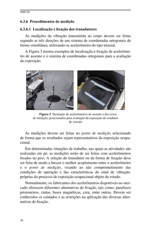 NHO 09
30
6.3.6 Procedimentos de medição
6.3.6.1 Localização e fixação dos transdutores
As medições da vibração transmitida ao corpo devem ser feitas
segundo as três direções de um sistema de coordenadas ortogonais de
forma simultânea, utilizando-se acelerômetro do tipo triaxial.
A Figura 3 mostra exemplos de localização e fixação de acelerôme-
tro de assento e o sistema de coordenadas ortogonais para a avaliação
da exposição.
Figura 3 Ilustração de acelerômetros de assento e dos eixos
de medição, posicionados para avaliação da exposição de condutor
de veículo
As medições devem ser feitas no ponto de medição selecionado
de forma que os resultados sejam representativos da exposição ocupa-
cional.
Em determinadas situações de trabalho, nas quais as atividades são
realizadas em pé, as medições terão de ser feitas com acelerômetros
fixados no piso. A seleção do transdutor ou da forma de fixação deve
ser feita de modo a buscar o melhor acoplamento entre o acelerômetro
e o ponto de medição, visando ao não comprometimento das
condições de operação e das características do sinal de vibração,
próprias do processo de exposição ocupacional objeto de estudo.
Normalmente, os fabricantes dos acelerômetros disponíveis no mer-
cado oferecem diferentes alternativas de fixação, tais como: parafusos
prisioneiros, cintas, bases magnéticas, cera, entre outras. Devem ser
conhecidos os cuidados e as restrições na aplicação das diversas alter-
nativas de fixação.
 