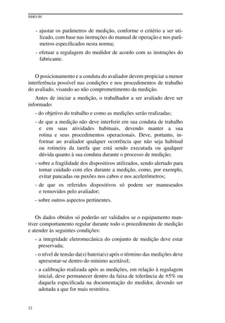 NHO 09
32
- ajustar os parâmetros de medição, conforme o critério a ser uti-
lizado, com base nas instruções do manual de operação e nos parâ-
metros especificados nesta norma;
- efetuar a regulagem do medidor de acordo com as instruções do
fabricante.
O posicionamento e a conduta do avaliador devem propiciar a menor
interferência possível nas condições e nos procedimentos de trabalho
do avaliado, visando ao não comprometimento da medição.
Antes de iniciar a medição, o trabalhador a ser avaliado deve ser
informado:
- do objetivo do trabalho e como as medições serão realizadas;
- de que a medição não deve interferir em sua conduta de trabalho
e em suas atividades habituais, devendo manter a sua
rotina e seus procedimentos operacionais. Deve, portanto, in-
formar ao avaliador qualquer ocorrência que não seja habitual
ou rotineira da tarefa que está sendo executada ou qualquer
dúvida quanto à sua conduta durante o processo de medição;
- sobre a fragilidade dos dispositivos utilizados, sendo alertado para
tomar cuidado com eles durante a medição, como, por exemplo,
evitar pancadas ou puxões nos cabos e nos acelerômetros;
- de que os referidos dispositivos só podem ser manuseados
e removidos pelo avaliador;
- sobre outros aspectos pertinentes.
Os dados obtidos só poderão ser validados se o equipamento man-
tiver comportamento regular durante todo o procedimento de medição
e atender às seguintes condições:
- a integridade eletromecânica do conjunto de medição deve estar
preservada;
- o nível de tensão da(s) bateria(s) após o término das medições deve
apresentar-se dentro do mínimo aceitável;
- a calibração realizada após as medições, em relação à regulagem
inicial, deve permanecer dentro da faixa de tolerância de ±5% ou
daquela especificada na documentação do medidor, devendo ser
adotada a que for mais restritiva.
 