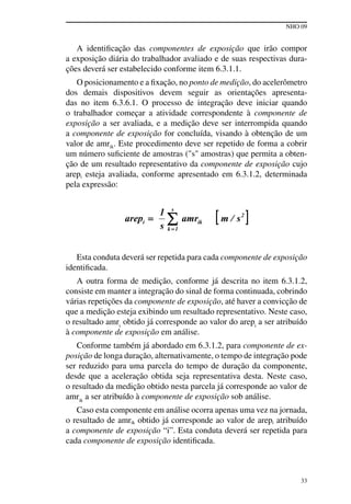 NHO 09
33
A identificação das componentes de exposição que irão compor
a exposição diária do trabalhador avaliado e de suas respectivas dura-
ções deverá ser estabelecido conforme item 6.3.1.1.
O posicionamento e a fixação, no ponto de medição, do acelerômetro
dos demais dispositivos devem seguir as orientações apresenta-
das no item 6.3.6.1. O processo de integração deve iniciar quando
o trabalhador começar a atividade correspondente à componente de
exposição a ser avaliada, e a medição deve ser interrompida quando
a componente de exposição for concluída, visando à obtenção de um
valor de amrik. Este procedimento deve ser repetido de forma a cobrir
um número suficiente de amostras ("s" amostras) que permita a obten-
ção de um resultado representativo da componente de exposição cujo
arepi esteja avaliada, conforme apresentado em 6.3.1.2, determinada
pela expressão:
Esta conduta deverá ser repetida para cada componente de exposição
identificada.
A outra forma de medição, conforme já descrita no item 6.3.1.2,
consiste em manter a integração do sinal de forma continuada, cobrindo
várias repetições da componente de exposição, até haver a convicção de
que a medição esteja exibindo um resultado representativo. Neste caso,
o resultado amri
obtido já corresponde ao valor do arepi
a ser atribuído
à componente de exposição em análise.
Conforme também já abordado em 6.3.1.2, para componente de ex-
posição de longa duração, alternativamente, o tempo de integração pode
ser reduzido para uma parcela do tempo de duração da componente,
desde que a aceleração obtida seja representativa desta. Neste caso,
o resultado da medição obtido nesta parcela já corresponde ao valor de
amrik
a ser atribuído à componente de exposição sob análise.
Caso esta componente em análise ocorra apenas uma vez na jornada,
o resultado de amrik obtido já corresponde ao valor de arepi atribuído
a componente de exposição “i”. Esta conduta deverá ser repetida para
cada componente de exposição identificada.
 