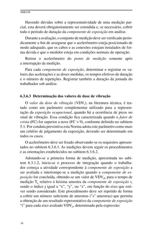 NHO 09
34
Havendo dúvidas sobre a representatividade de uma medição par-
cial, esta deverá obrigatoriamente ser estendida e, se necessário, cobrir
todo o período de duração da componente de exposição em análise.
Durante a avaliação, o conjunto de medição deve ser verificado perio-
dicamente a fim de assegurar que o acelerômetro esteja posicionado de
modo adequado, que os cabos e as conexões estejam instalados de for-
ma devida e que o medidor esteja em condições normais de operação.
Retirar o acelerômetro do ponto de medição somente após
a interrupção da medição.
Para cada componente de exposição, determinar e registrar os va-
lores das acelerações e as doses medidas, os tempos efetivos de duração
e o número de repetições. Registrar também a duração da jornada do
trabalhador sob análise.
6.3.6.3 Determinação dos valores de dose de vibração
O valor da dose de vibração (VDVj), na literatura técnica, é tra-
tado como um parâmetro complementar utilizado para a represen-
tação da exposição ocupacional, quando há a ocorrência de picos no
sinal de vibração. Essa condição fica caracterizada quando o fator de
crista (FC) for superior a nove (fc > 9), conforme definido no subitem
5.1. Por conduta preventiva esta Norma adota este parâmetro como mais
um critério de julgamento da exposição, devendo ser determinado em
todos os casos.
O acelerômetro deve ser fixado observando-se os requisitos apresen-
tados no subitem 6.3.6.1. As medições devem seguir os procedimentos
e as orientações estabelecidos no subitem 6.3.6.2.
Adotando-se a primeira forma de medição, apresentada no subi-
tem 6.3.1.2, inicia-se o processo de integração quando o trabalha-
dor começa a atividade correspondente à componente de exposição a
ser avaliada e interrompe-se a medição quando a componente de ex-
posição for concluída, obtendo-se um valor de VDVjik para o tempo de
medição Tk relativo à késima amostra da componente de exposição i,
sendo o índice j igual a “x”, “y”, ou “z”, em função do eixo que esti-
ver sendo considerado. Este procedimento deve ser repetido de forma
a cobrir um número suficiente de amostras ("s" amostras) que permita
a obtenção de um resultado representativo da componente de exposição
“i” para cada eixo avaliado VDVji, determinado pela expressão:
 