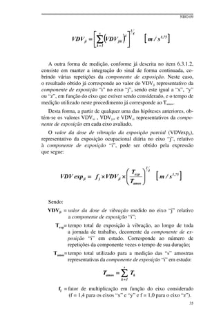 NHO 09
35
A outra forma de medição, conforme já descrita no item 6.3.1.2,
consiste em manter a integração do sinal de forma continuada, co-
brindo várias repetições da componente de exposição. Neste caso,
o resultado obtido já corresponde ao valor do VDVji representativo da
componente de exposição “i” no eixo “j”, sendo este igual a “x”, “y”
ou “z”, em função do eixo que estiver sendo considerado, e o tempo de
medição utilizado neste procedimento já corresponde ao Tamos.
Desta forma, a partir de qualquer uma das hipóteses anteriores, ob-
tém-se os valores VDVxi , VDVyi, e VDVzi representativos da compo-
nente de exposição em cada eixo avaliado.
O valor da dose de vibração da exposição parcial (VDVexpji),
representativo da exposição ocupacional diária no eixo “j”, relativo
à componente de exposição “i”, pode ser obtido pela expressão
que segue:
Sendo:
VDVji = valor da dose de vibração medido no eixo “j” relativo
a componente de exposição “i”;
Texp= tempo total de exposição à vibração, ao longo de toda
a jornada de trabalho, decorrente da componente de ex-
posição “i” em estudo. Corresponde ao número de
repetições da componente vezes o tempo de sua duração;
Tamos= tempo total utilizado para a medição das “s” amostras
representativas da componente de exposição “i” em estudo:
fj = fator de multiplicação em função do eixo considerado
(f = 1,4 para os eixos “x” e “y” e f = 1,0 para o eixo “z”).
 