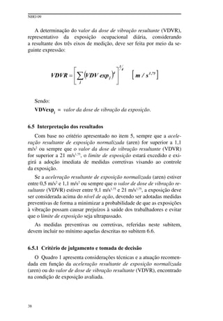 NHO 09
38
A determinação do valor da dose de vibração resultante (VDVR),
representativo da exposição ocupacional diária, considerando
a resultante dos três eixos de medição, deve ser feita por meio da se-
guinte expressão:
Sendo:
VDVexpj
= valor da dose de vibração da exposição.
6.5 Interpretação dos resultados
Com base no critério apresentado no item 5, sempre que a acele-
ração resultante de exposição normalizada (aren) for superior a 1,1
m/s2
ou sempre que o valor da dose de vibração resultante (VDVR)
for superior a 21 m/s1,75
, o limite de exposição estará excedido e exi-
girá a adoção imediata de medidas corretivas visando ao controle
da exposição.
Se a aceleração resultante de exposição normalizada (aren) estiver
entre 0,5 m/s2
e 1,1 m/s2
ou sempre que o valor de dose de vibração re-
sultante (VDVR) estiver entre 9,1 m/s1,75
e 21 m/s1,75
, a exposição deve
ser considerada acima do nível de ação, devendo ser adotadas medidas
preventivas de forma a minimizar a probabilidade de que as exposições
à vibração possam causar prejuízos à saúde dos trabalhadores e evitar
que o limite de exposição seja ultrapassado.
As medidas preventivas ou corretivas, referidas neste subitem,
devem incluir no mínimo aquelas descritas no subitem 6.6.
6.5.1 Critério de julgamento e tomada de decisão
O Quadro 1 apresenta considerações técnicas e a atuação recomen-
dada em função da aceleração resultante de exposição normalizada
(aren) ou do valor de dose de vibração resultante (VDVR), encontrado
na condição de exposição avaliada.
 