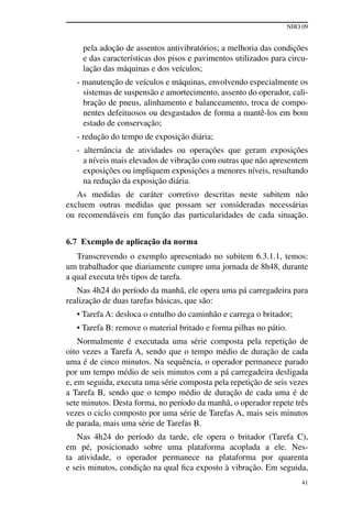 NHO 09
41
pela adoção de assentos antivibratórios; a melhoria das condições
e das características dos pisos e pavimentos utilizados para circu-
lação das máquinas e dos veículos;
- manutenção de veículos e máquinas, envolvendo especialmente os
sistemas de suspensão e amortecimento, assento do operador, cali-
bração de pneus, alinhamento e balanceamento, troca de compo-
nentes defeituosos ou desgastados de forma a mantê-los em bom
estado de conservação;
- redução do tempo de exposição diária;
- alternância de atividades ou operações que geram exposições
a níveis mais elevados de vibração com outras que não apresentem
exposições ou impliquem exposições a menores níveis, resultando
na redução da exposição diária.
As medidas de caráter corretivo descritas neste subitem não
excluem outras medidas que possam ser consideradas necessárias
ou recomendáveis em função das particularidades de cada situação.
6.7 Exemplo de aplicação da norma
Transcrevendo o exemplo apresentado no subitem 6.3.1.1, temos:
um trabalhador que diariamente cumpre uma jornada de 8h48, durante
a qual executa três tipos de tarefa.
Nas 4h24 do período da manhã, ele opera uma pá carregadeira para
realização de duas tarefas básicas, que são:
• Tarefa A: desloca o entulho do caminhão e carrega o britador;
• Tarefa B: remove o material britado e forma pilhas no pátio.
Normalmente é executada uma série composta pela repetição de
oito vezes a Tarefa A, sendo que o tempo médio de duração de cada
uma é de cinco minutos. Na sequência, o operador permanece parado
por um tempo médio de seis minutos com a pá carregadeira desligada
e, em seguida, executa uma série composta pela repetição de seis vezes
a Tarefa B, sendo que o tempo médio de duração de cada uma é de
sete minutos. Desta forma, no período da manhã, o operador repete três
vezes o ciclo composto por uma série de Tarefas A, mais seis minutos
de parada, mais uma série de Tarefas B.
Nas 4h24 do período da tarde, ele opera o britador (Tarefa C),
em pé, posicionado sobre uma plataforma acoplada a ele. Nes-
ta atividade, o operador permanece na plataforma por quarenta
e seis minutos, condição na qual fica exposto à vibração. Em seguida,
 