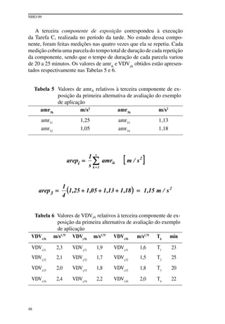 NHO 09
48
A terceira componente de exposição correspondeu à execução
da Tarefa C, realizada no período da tarde. No estudo dessa compo-
nente, foram feitas medições nas quatro vezes que ela se repetiu. Cada
medição cobriu uma parcela do tempo total de duração de cada repetição
da componente, sendo que o tempo de duração de cada parcela variou
de 20 a 25 minutos. Os valores de amrik
e VDVjik
obtidos estão apresen-
tados respectivamente nas Tabelas 5 e 6.
Tabela 5 Valores de amrik relativos à terceira componente de ex-
posição da primeira alternativa de avaliação do exemplo
de aplicação
amr3k
m/s2
amr3k
m/s2
amr31
1,25 amr33
1,13
amr32
1,05 amr34
1,18
Tabela 6 Valores de VDVjik relativos à terceira componente de ex-
posição da primeira alternativa de avaliação do exemplo
de aplicação
VDVx3k
m/s1,75
VDVy3k
m/s1,75
VDVz3k
m/s1,75
Tk
min
VDVx31
2,3 VDVy31
1,9 VDVz31
1,6 T1
23
VDVx32
2,1 VDVy32
1,7 VDVz32
1,5 T2
25
VDVx33
2,0 VDVy33
1,8 VDVz33
1,8 T3
20
VDVx34
2,4 VDVy34
2,2 VDVz34
2,0 T4
22
 