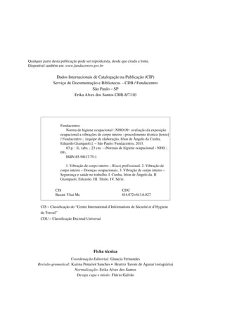 Qualquer parte desta publicação pode ser reproduzida, desde que citada a fonte.
Disponível também em: www.fundacentro.gov.br
Dados Internacionais de Catalogação na Publicação (CIP)
Serviço de Documentação e Bibliotecas – CDB / Fundacentro
São Paulo – SP
Erika Alves dos Santos CRB-8/7110
CIS – Classificação do “Centre International d’Informations de Sécurité et d’Hygiene
du Travail”
CDU – Classificação Decimal Universal
Ficha técnica
Coordenação Editorial: Glaucia Fernandes
Revisão gramatical: Karina Penariol Sanches • Beatriz Taroni de Aguiar (estagiária)
Normalização: Erika Alves dos Santos
Design capa e miolo: Flávio Galvão
1234567Fundacentro.
1234567890Norma de higiene ocupacional : NHO 09 : avaliação da exposição
1234567ocupacional a vibrações de corpo inteiro : procedimento técnico [texto]
1234567/ Fundacentro ; [equipe de elaboração, Irlon de Ângelo da Cunha,
1234567Eduardo Giampaoli.]. – São Paulo: Fundacentro, 2013.
123456789063 p. : il., tabs. ; 23 cm. - (Normas de higiene ocupacional - NHO ;
123456709).
1234567890ISBN 85-98117-75-1
12345678901. Vibração de corpo inteiro – Risco profissional. 2. Vibração de
1234567corpo inteiro – Doenças ocupacionais. 3. Vibração de corpo inteiro –
1234567Segurança e saúde no trabalho. I. Cunha, Irlon de Ângelo da. II
1234567Giampaoli, Eduardo. III. Título. IV. Série.
CIS
Bazaw Yhai Mc
CDU
614.872+613.6.027
 