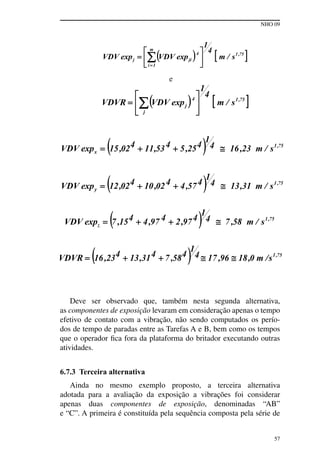 NHO 09
57
e
Deve ser observado que, também nesta segunda alternativa,
as componentes de exposição levaram em consideração apenas o tempo
efetivo de contato com a vibração, não sendo computados os perío-
dos de tempo de paradas entre as Tarefas A e B, bem como os tempos
que o operador fica fora da plataforma do britador executando outras
atividades.
6.7.3 Terceira alternativa
Ainda no mesmo exemplo proposto, a terceira alternativa
adotada para a avaliação da exposição a vibrações foi considerar
apenas duas componentes de exposição, denominadas “AB”
e “C”. A primeira é constituída pela sequência composta pela série de
 