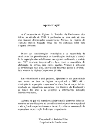 Apresentação
A Coordenação de Higiene do Trabalho da Fundacentro deu
início, na década de 1980, à publicação de uma série de nor-
mas técnicas denominadas anteriormente Normas de Higiene do
Trabalho (NHT). Naquela época não foi elaborada NHT para
o agente vibrações.
Diante das transformações tecnológicas e da necessidade de
atualização dos procedimentos de identificação, avaliação e contro-
le da exposição dos trabalhadores aos agentes ambientais, a revisão
das NHT tornou-se imprescindível, bem como a necessidade de
elaboração de normas para outros agentes. Visando à utilização
de terminologia mais atual, a nova série de normas passou a ser intitu-
lada Normas de Higiene Ocupacional (NHO).
Em continuidade a esse processo, apresenta-se aos profissionais
que atuam na área de higiene ocupacional a NHO 09 –
Avaliação da exposição ocupacional a vibrações de corpo inteiro,
resultado da experiência acumulada por técnicos da Fundacentro
ao longo dos anos e de conceitos e informações utilizados
internacionalmente.
Acredita-se que esta norma possa efetivamente contribuir como fer-
ramenta na identificação e na quantificação da exposição ocupacional
a vibrações de corpo inteiro com o intuito de colaborar no controle da
exposição e na prevenção de doenças ocupacionais.
Walter dos Reis Pedreira Filho
Pesquisador da Fundacentro
 